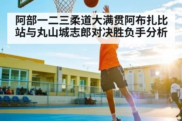 阿部一二三柔道大满贯阿布扎比站与丸山城志郎对决胜负手分析